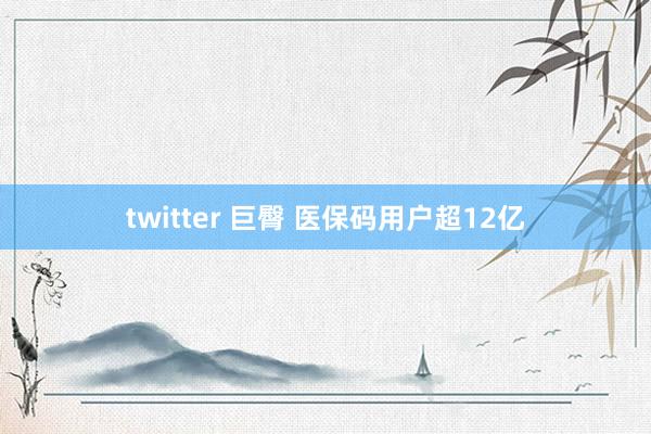 twitter 巨臀 医保码用户超12亿
