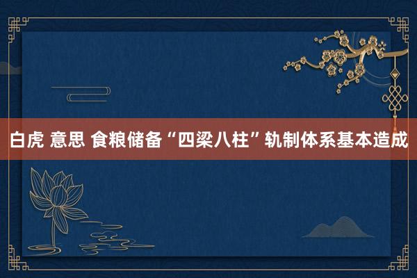 白虎 意思 食粮储备“四梁八柱”轨制体系基本造成