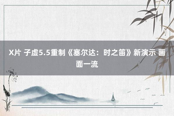 X片 子虚5.5重制《塞尔达：时之笛》新演示 画面一流