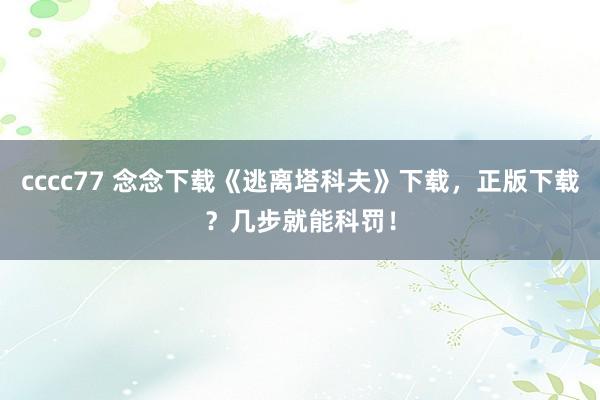 cccc77 念念下载《逃离塔科夫》下载，正版下载？几步就能科罚！