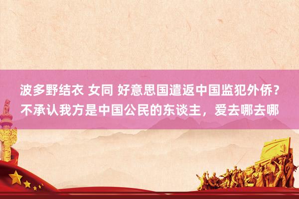 波多野结衣 女同 好意思国遣返中国监犯外侨？不承认我方是中国公民的东谈主，爱去哪去哪