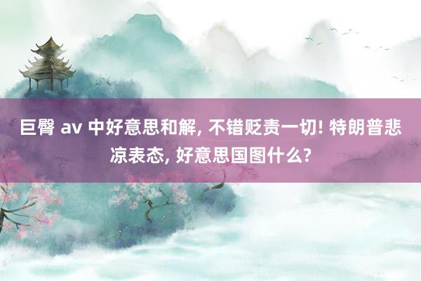 巨臀 av 中好意思和解， 不错贬责一切! 特朗普悲凉表态， 好意思国图什么?