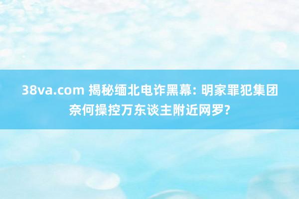 38va.com 揭秘缅北电诈黑幕: 明家罪犯集团奈何操控万东谈主附近网罗?
