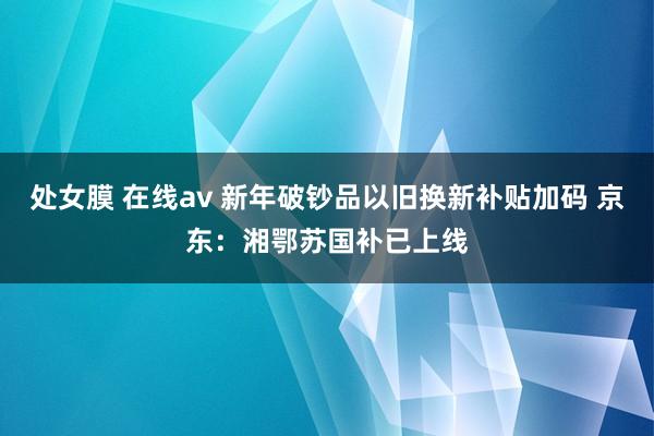 处女膜 在线av 新年破钞品以旧换新补贴加码 京东：湘鄂苏国补已上线