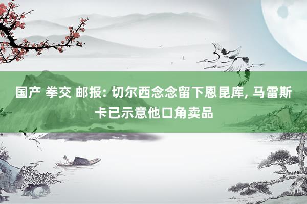 国产 拳交 邮报: 切尔西念念留下恩昆库， 马雷斯卡已示意他口角卖品