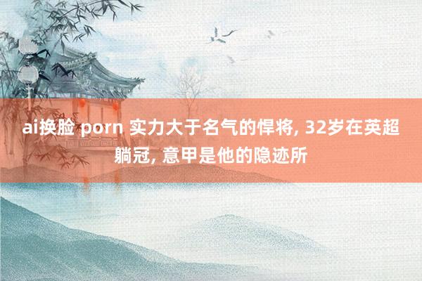 ai换脸 porn 实力大于名气的悍将， 32岁在英超躺冠， 意甲是他的隐迹所