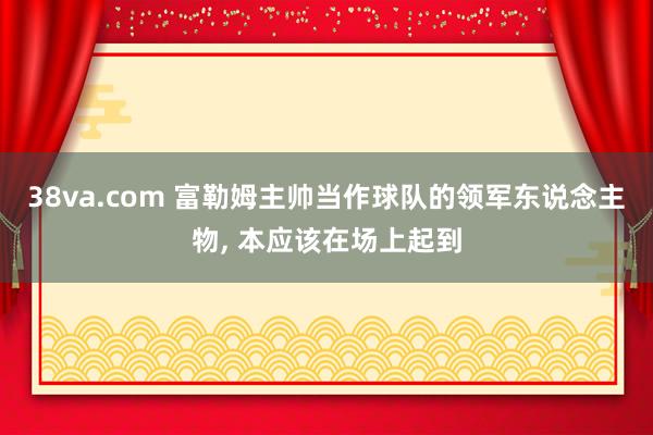 38va.com 富勒姆主帅当作球队的领军东说念主物， 本应该在场上起到