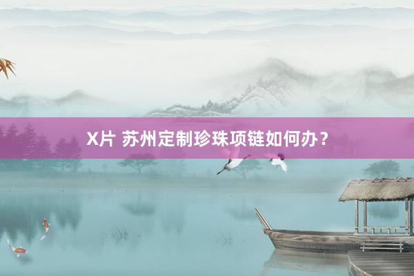 X片 苏州定制珍珠项链如何办？