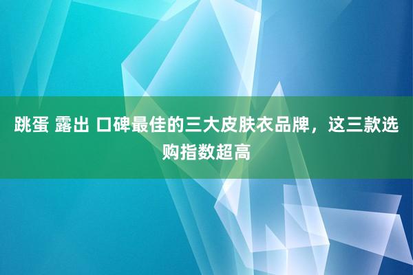 跳蛋 露出 口碑最佳的三大皮肤衣品牌，这三款选购指数超高