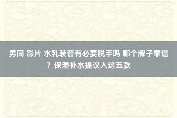 男同 影片 水乳装套有必要脱手吗 哪个牌子靠谱？保湿补水提议入这五款