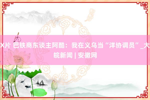 X片 巴铁商东谈主阿酷：我在义乌当“洋协调员”_大皖新闻 | 安徽网