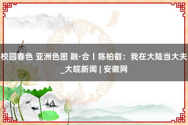 校园春色 亚洲色图 融·合丨陈柏叡：我在大陆当大夫_大皖新闻 | 安徽网