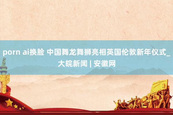 porn ai换脸 中国舞龙舞狮亮相英国伦敦新年仪式_大皖新闻 | 安徽网