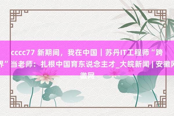 cccc77 新期间，我在中国｜苏丹IT工程师“跨界”当老师：扎根中国育东说念主才_大皖新闻 | 安徽网