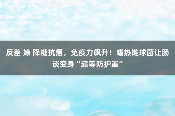 反差 婊 降糖抗癌，免疫力飙升！嗜热链球菌让肠谈变身“超等防护罩”