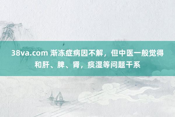 38va.com 渐冻症病因不解，但中医一般觉得和肝、脾、肾，痰湿等问题干系