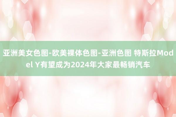 亚洲美女色图-欧美裸体色图-亚洲色图 特斯拉Model Y有望成为2024年大家最畅销汽车