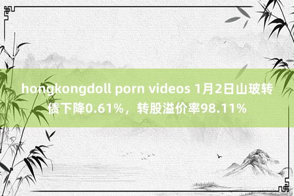 hongkongdoll porn videos 1月2日山玻转债下降0.61%，转股溢价率98.11%