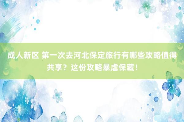 成人新区 第一次去河北保定旅行有哪些攻略值得共享？这份攻略暴虐保藏！