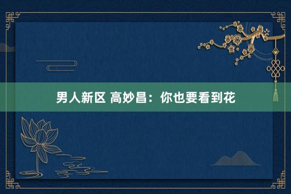男人新区 高妙昌：你也要看到花