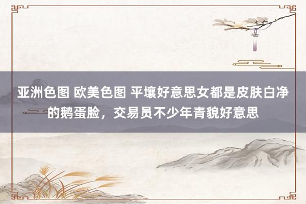 亚洲色图 欧美色图 平壤好意思女都是皮肤白净的鹅蛋脸，交易员不少年青貌好意思