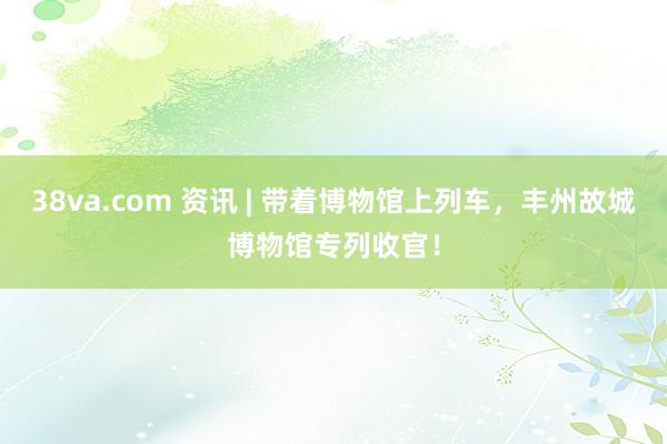 38va.com 资讯 | 带着博物馆上列车，丰州故城博物馆专列收官！