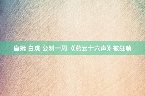 唐嫣 白虎 公测一周 《燕云十六声》被狂喷