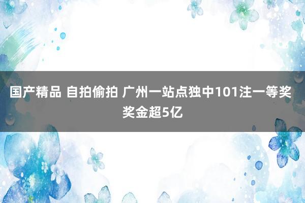 国产精品 自拍偷拍 广州一站点独中101注一等奖 奖金超5亿