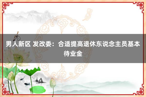 男人新区 发改委：合适提高退休东说念主员基本待业金