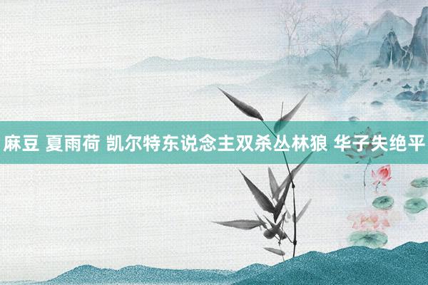 麻豆 夏雨荷 凯尔特东说念主双杀丛林狼 华子失绝平