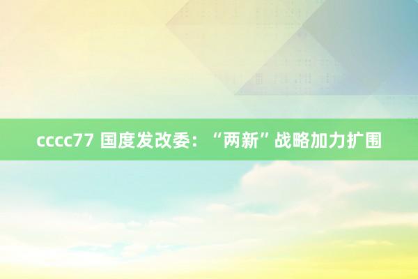 cccc77 国度发改委：“两新”战略加力扩围
