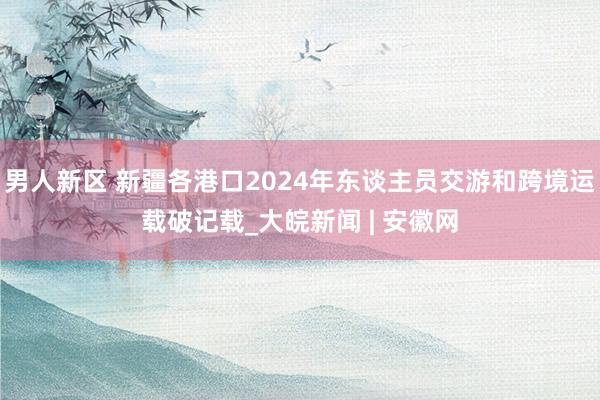 男人新区 新疆各港口2024年东谈主员交游和跨境运载破记载_大皖新闻 | 安徽网