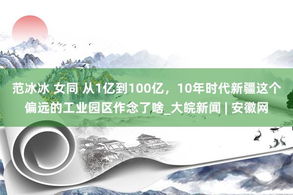 范冰冰 女同 从1亿到100亿，10年时代新疆这个偏远的工业园区作念了啥_大皖新闻 | 安徽网