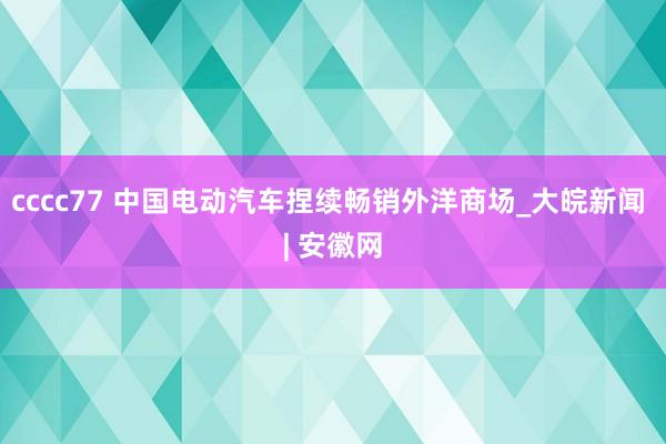 cccc77 中国电动汽车捏续畅销外洋商场_大皖新闻 | 安徽网