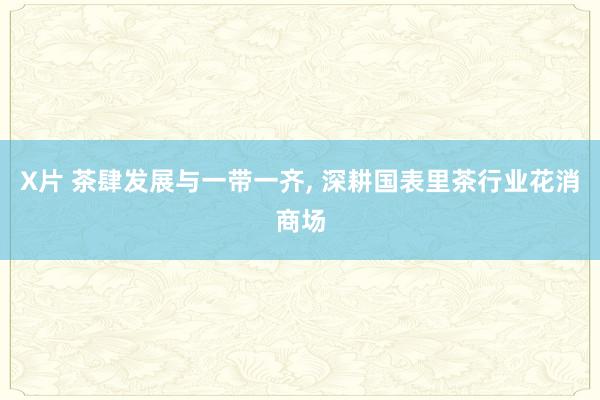 X片 茶肆发展与一带一齐， 深耕国表里茶行业花消商场