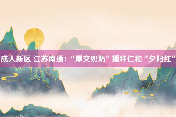 成人新区 江苏南通: “厚交奶奶”播种仁和“夕阳红”