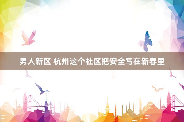 男人新区 杭州这个社区把安全写在新春里