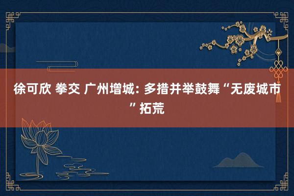 徐可欣 拳交 广州增城: 多措并举鼓舞“无废城市”拓荒