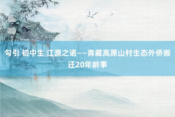勾引 初中生 江源之诺——青藏高原山村生态外侨搬迁20年龄事