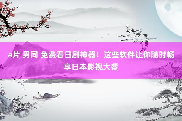 a片 男同 免费看日剧神器！这些软件让你随时畅享日本影视大餐