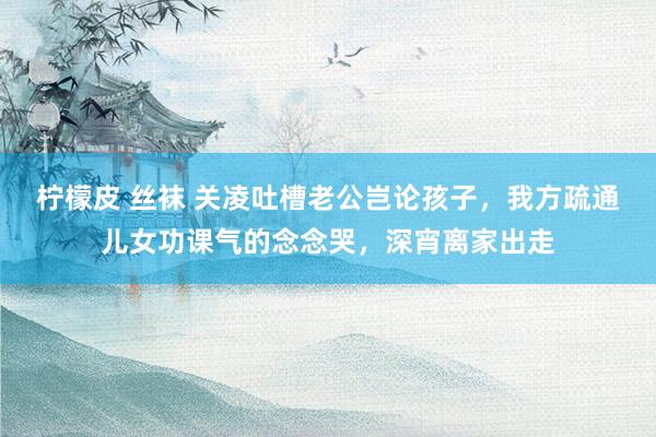 柠檬皮 丝袜 关凌吐槽老公岂论孩子，我方疏通儿女功课气的念念哭，深宵离家出走