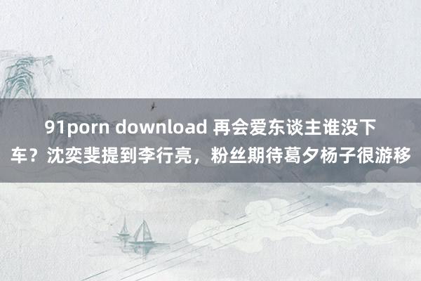 91porn download 再会爱东谈主谁没下车？沈奕斐提到李行亮，粉丝期待葛夕杨子很游移