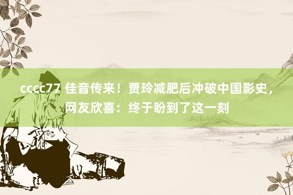 cccc77 佳音传来！贾玲减肥后冲破中国影史，网友欣喜：终于盼到了这一刻