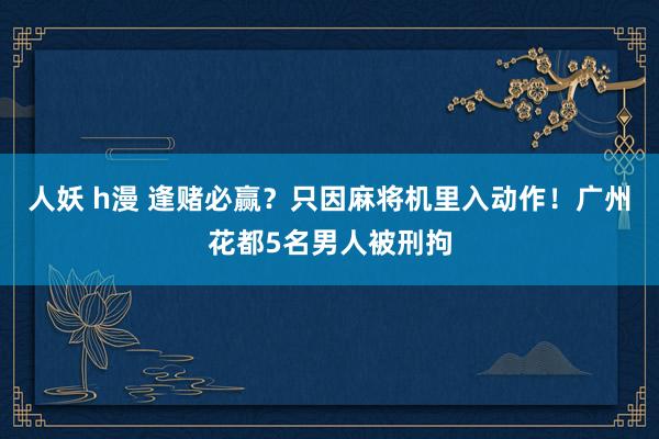人妖 h漫 逢赌必赢？只因麻将机里入动作！广州花都5名男人被刑拘