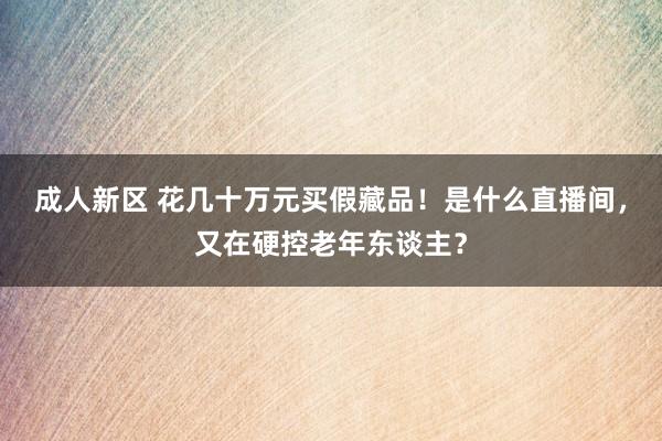 成人新区 花几十万元买假藏品！是什么直播间，又在硬控老年东谈主？