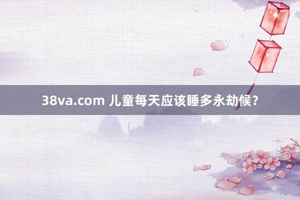 38va.com 儿童每天应该睡多永劫候？