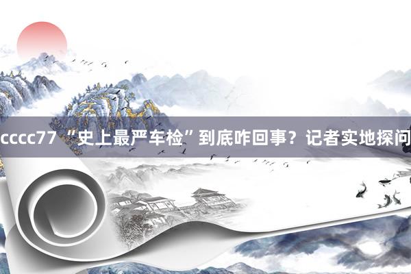 cccc77 “史上最严车检”到底咋回事？记者实地探问