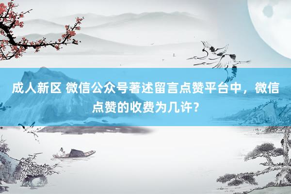 成人新区 微信公众号著述留言点赞平台中，微信点赞的收费为几许？