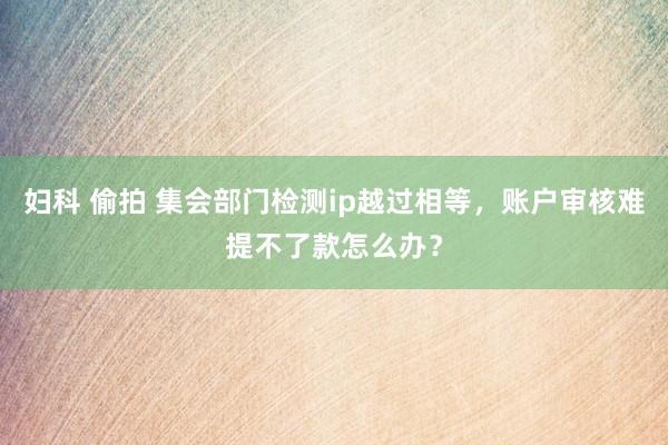 妇科 偷拍 集会部门检测ip越过相等，账户审核难提不了款怎么办？