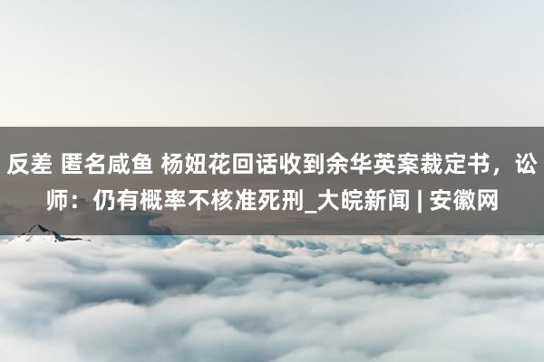 反差 匿名咸鱼 杨妞花回话收到余华英案裁定书，讼师：仍有概率不核准死刑_大皖新闻 | 安徽网
